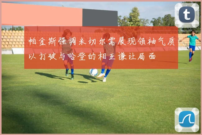 帕金斯强调米切尔需展现领袖气质以打破与哈登的相互谦让局面
