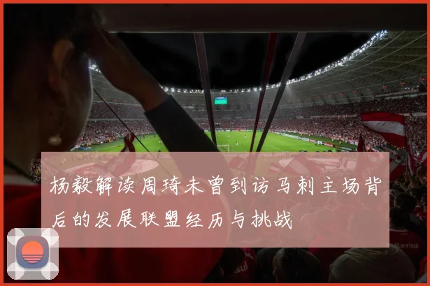 杨毅解读周琦未曾到访马刺主场背后的发展联盟经历与挑战
