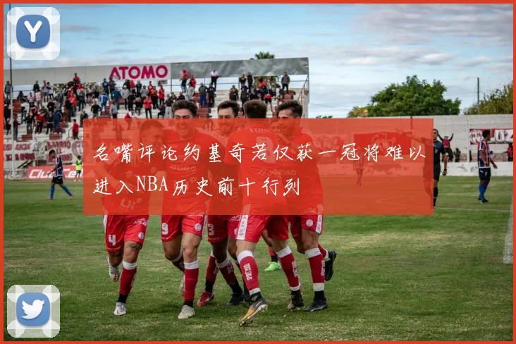 名嘴评论约基奇若仅获一冠将难以进入NBA历史前十行列