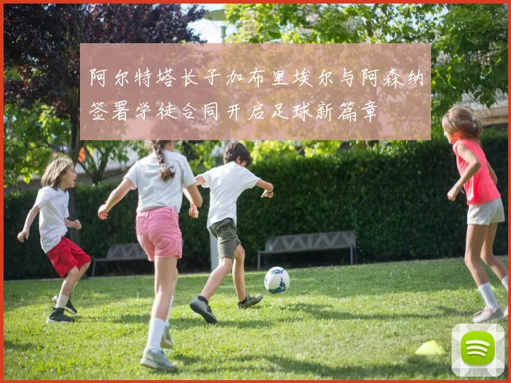 阿尔特塔长子加布里埃尔与阿森纳签署学徒合同开启足球新篇章
