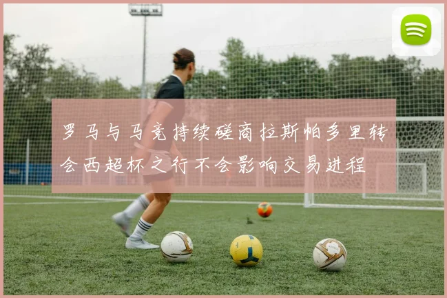 罗马与马竞持续磋商拉斯帕多里转会西超杯之行不会影响交易进程