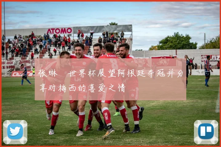 张琳芃世界杯展望阿根廷夺冠并分享对梅西的喜爱之情