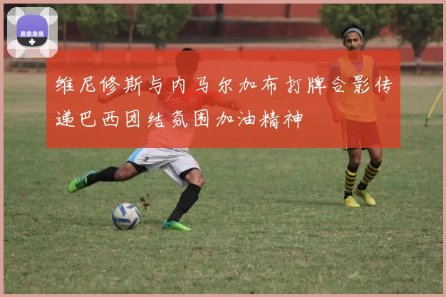 维尼修斯与内马尔加布打牌合影传递巴西团结氛围加油精神