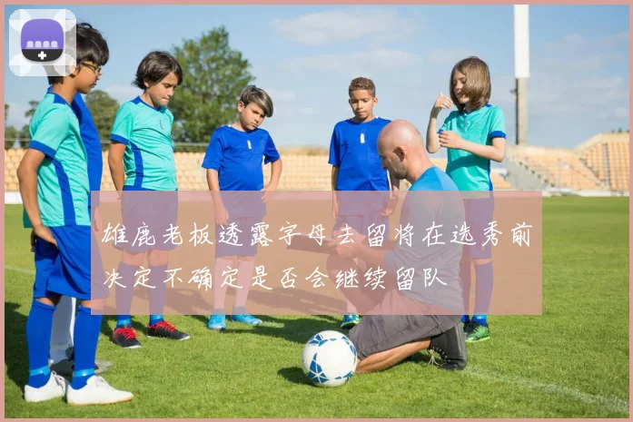 雄鹿老板透露字母去留将在选秀前决定不确定是否会继续留队