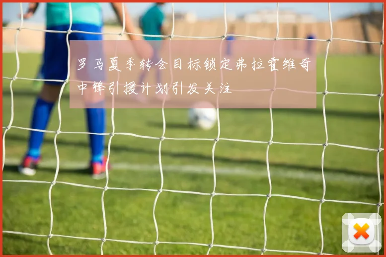 罗马夏季转会目标锁定弗拉霍维奇中锋引援计划引发关注