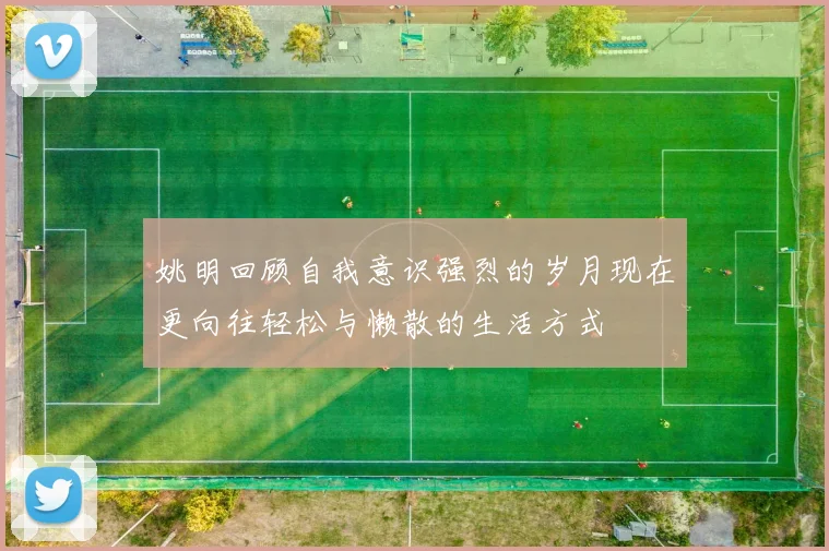 姚明回顾自我意识强烈的岁月现在更向往轻松与懒散的生活方式