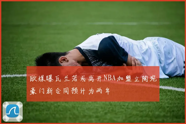 欧媒曝瓦兰若或离开NBA加盟立陶宛豪门新合同预计为两年