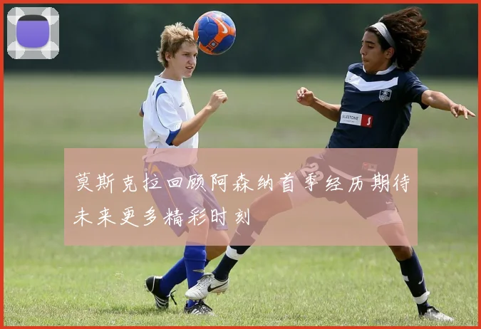 莫斯克拉回顾阿森纳首季经历期待未来更多精彩时刻