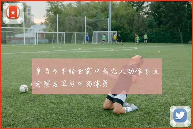 皇马冬季转会窗口或无大动作专注考察后卫与中场球员