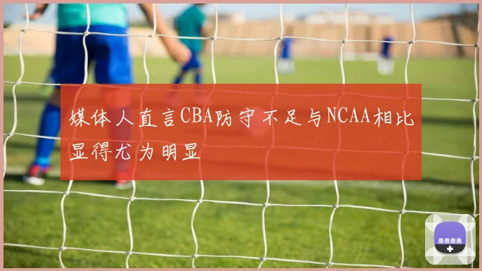 媒体人直言CBA防守不足与NCAA相比显得尤为明显