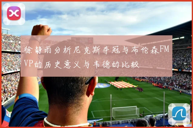 徐静雨分析尼克斯夺冠与布伦森FMVP的历史意义与韦德的比较