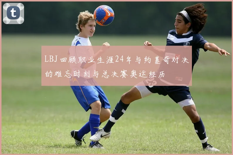 LBJ回顾职业生涯24年与约基奇对决的难忘时刻与总决赛奥运经历