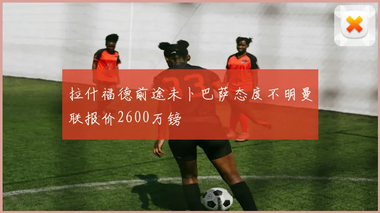 拉什福德前途未卜巴萨态度不明曼联报价2600万镑