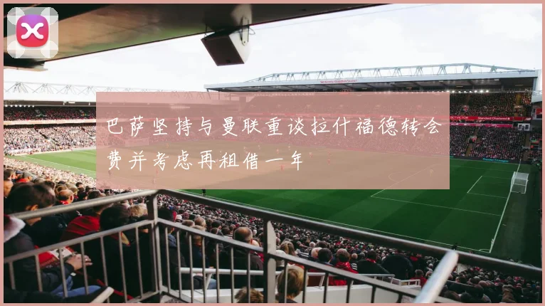 巴萨坚持与曼联重谈拉什福德转会费并考虑再租借一年