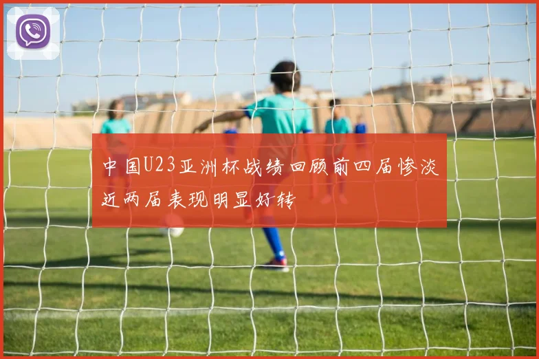 中国U23亚洲杯战绩回顾前四届惨淡近两届表现明显好转
