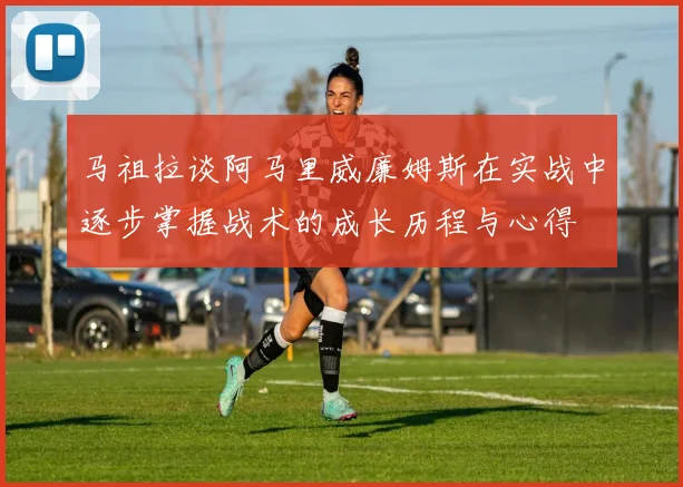 马祖拉谈阿马里威廉姆斯在实战中逐步掌握战术的成长历程与心得